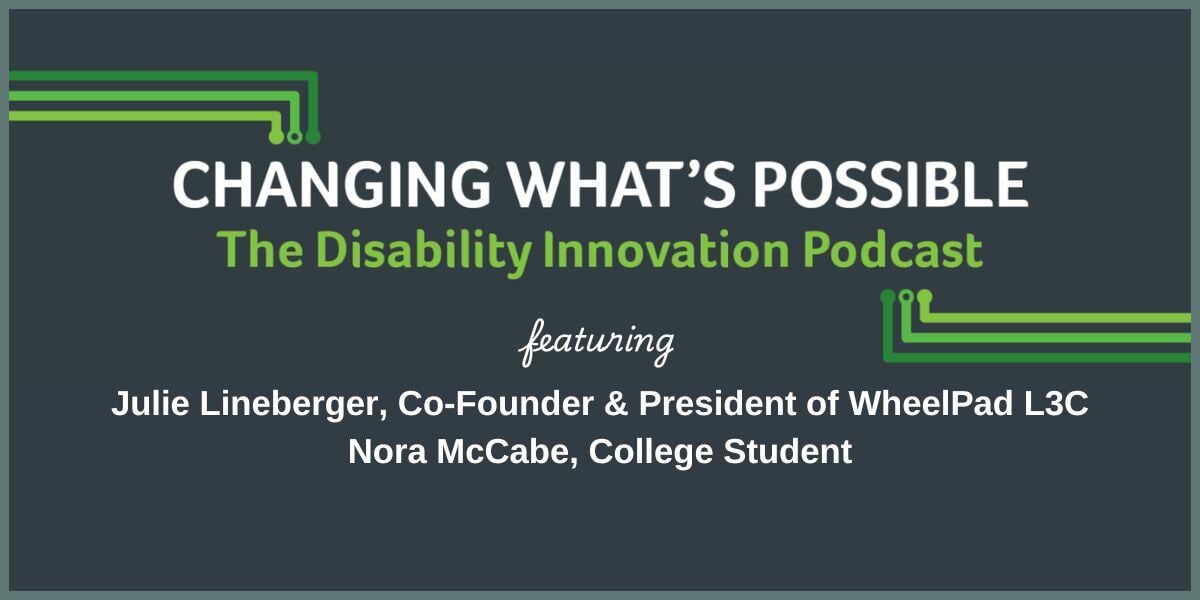 Changing what's possible. The disability innovation podcast. Featuring Julie Lineberger, Co-founder of Wheelpad l3c and Nora McCAbe, college student